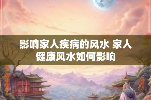 影响家人疾病的风水 家人健康风水如何影响 影响家人疾病的风水 家人健康风水如何影响