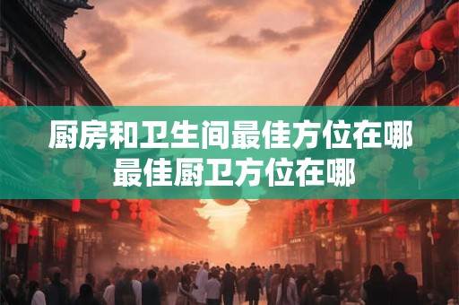 厨房和卫生间最佳方位在哪 最佳厨卫方位在哪