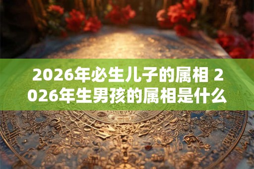 2026年必生儿子的属相 2026年生男孩的属相是什么