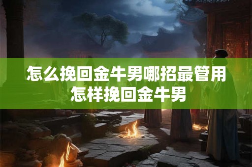 怎么挽回金牛男哪招最管用 怎样挽回金牛男 怎么挽回金牛男哪招最管用 怎样挽回金牛男