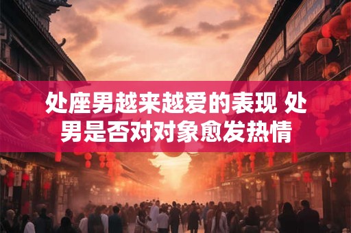 处座男越来越爱的表现 处男是否对对象愈发热情 处座男越来越爱的表现 处男是否对对象愈发热情