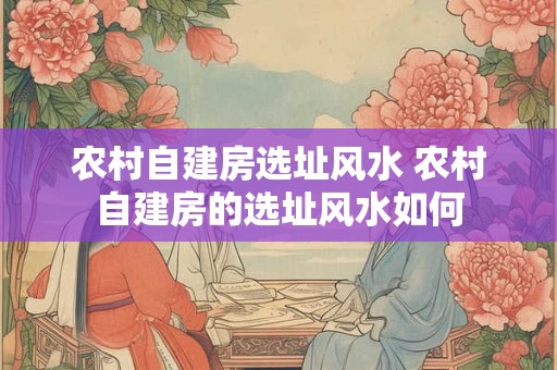 农村自建房选址风水 农村自建房的选址风水如何 农村自建房选址风水 农村自建房的选址风水如何