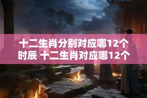 十二生肖分别对应哪12个时辰 十二生肖对应哪12个时辰