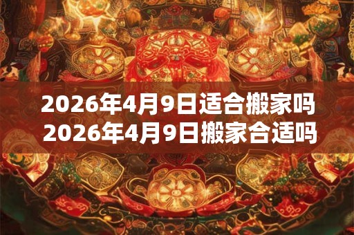 2026年4月9日适合搬家吗 2026年4月9日搬家合适吗 2026年4月9日适合搬家吗 2026年4月9日搬家合适吗