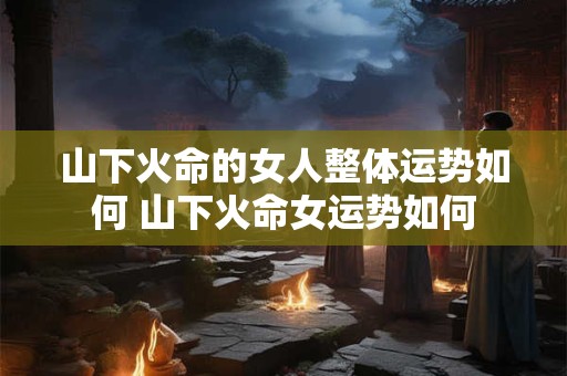 山下火命的女人整体运势如何 山下火命女运势如何 山下火命的女人整体运势如何 山下火命女运势如何