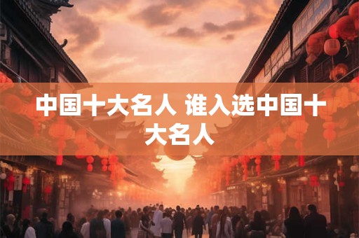 中国十大名人 谁入选中国十大名人 中国十大名人 谁入选中国十大名人