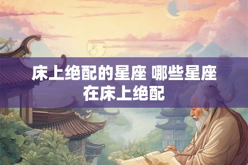 床上绝配的星座 哪些星座在床上绝配