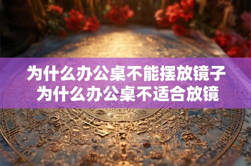 为什么办公桌不能摆放镜子 为什么办公桌不适合放镜子 为什么办公桌不能摆放镜子 为什么办公桌不适合放镜子