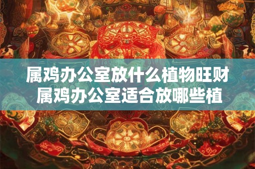 属鸡办公室放什么植物旺财 属鸡办公室适合放哪些植物招财 属鸡办公室放什么植物旺财 属鸡办公室适合放哪些植物招财