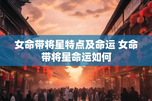 女命带将星特点及命运 女命带将星命运如何 女命带将星特点及命运 女命带将星命运如何