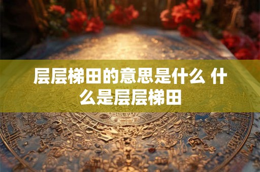 层层梯田的意思是什么 什么是层层梯田 层层梯田的意思是什么 什么是层层梯田