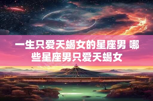 一生只爱天蝎女的星座男 哪些星座男只爱天蝎女