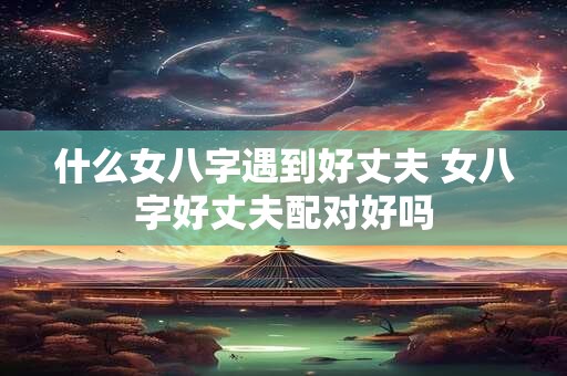 什么女八字遇到好丈夫 女八字好丈夫配对好吗 什么女八字遇到好丈夫 女八字好丈夫配对好吗