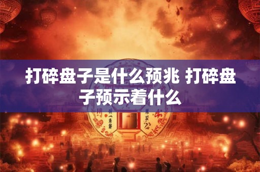 打碎盘子是什么预兆 打碎盘子预示着什么 打碎盘子是什么预兆 打碎盘子预示着什么