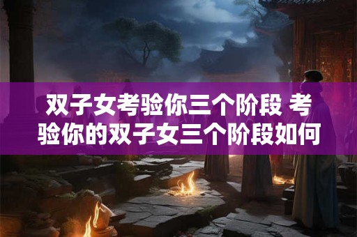 双子女考验你三个阶段 考验你的双子女三个阶段如何应对 双子女考验你三个阶段 考验你的双子女三个阶段如何应对