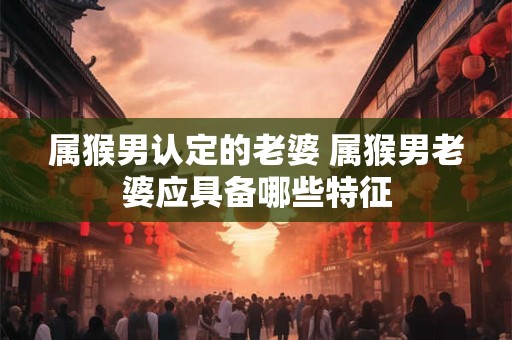 属猴男认定的老婆 属猴男老婆应具备哪些特征