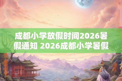 成都小学放假时间2026暑假通知 2026成都小学暑假放假时间