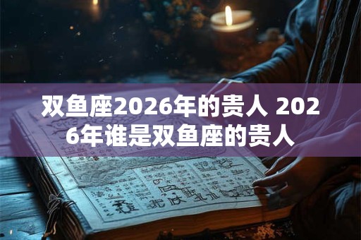 双鱼座2026年的贵人 2026年谁是双鱼座的贵人