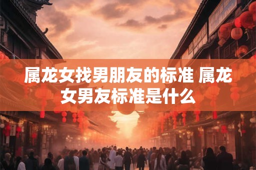 属龙女找男朋友的标准 属龙女男友标准是什么 属龙女找男朋友的标准 属龙女男友标准是什么