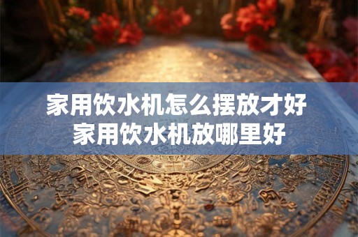 家用饮水机怎么摆放才好 家用饮水机放哪里好