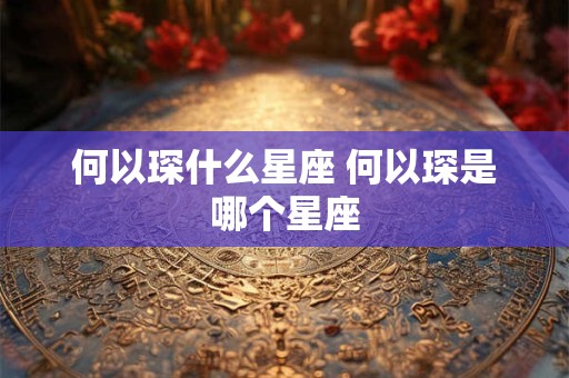 何以琛什么星座 何以琛是哪个星座 何以琛什么星座 何以琛是哪个星座