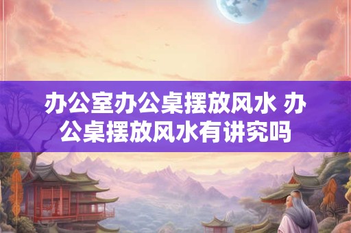 办公室办公桌摆放风水 办公桌摆放风水有讲究吗