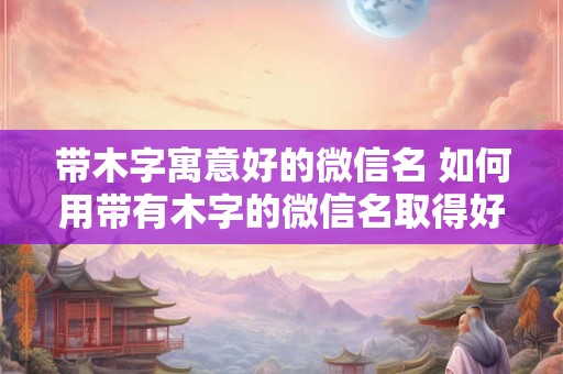 带木字寓意好的微信名 如何用带有木字的微信名取得好的寓意 带木字寓意好的微信名 如何用带有木字的微信名取得好的寓意