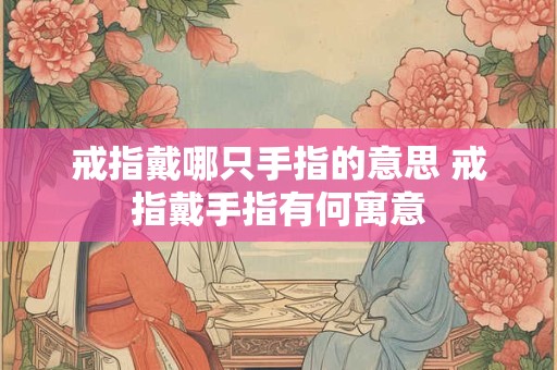 戒指戴哪只手指的意思 戒指戴手指有何寓意