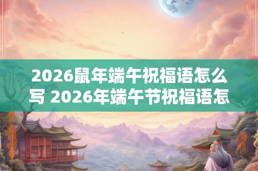 2026鼠年端午祝福语怎么写 2026年端午节祝福语怎么写 2026鼠年端午祝福语怎么写 2026年端午节祝福语怎么写