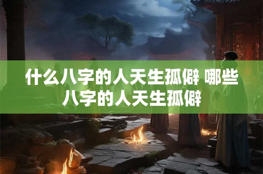 什么八字的人天生孤僻 哪些八字的人天生孤僻 什么八字的人天生孤僻 哪些八字的人天生孤僻