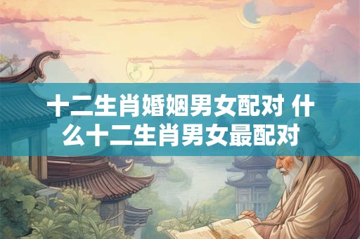 十二生肖婚姻男女配对 什么十二生肖男女最配对