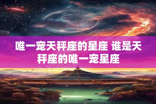 唯一宠天秤座的星座 谁是天秤座的唯一宠星座