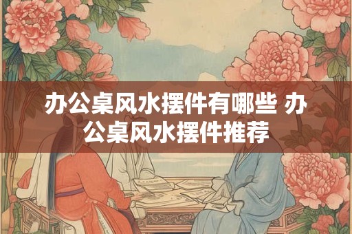 办公桌风水摆件有哪些 办公桌风水摆件推荐 办公桌风水摆件有哪些 办公桌风水摆件推荐