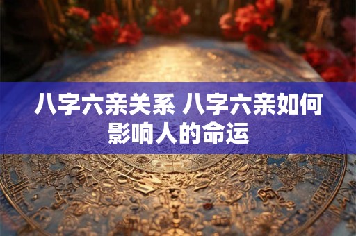 八字六亲关系 八字六亲如何影响人的命运 八字六亲关系 八字六亲如何影响人的命运