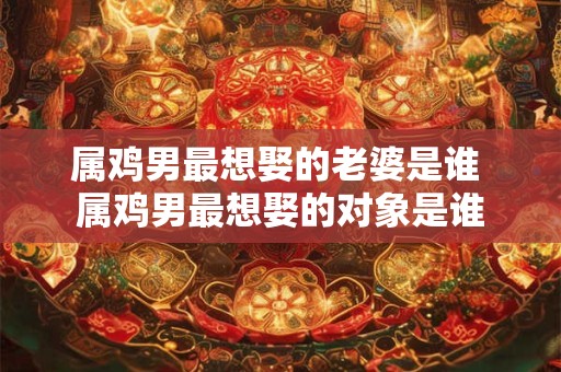 属鸡男最想娶的老婆是谁 属鸡男最想娶的对象是谁