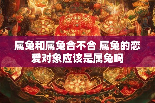 属兔和属兔合不合 属兔的恋爱对象应该是属兔吗 属兔和属兔合不合 属兔的恋爱对象应该是属兔吗