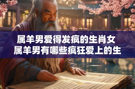 属羊男爱得发疯的生肖女 属羊男有哪些疯狂爱上的生肖女 属羊男爱得发疯的生肖女 属羊男有哪些疯狂爱上的生肖女