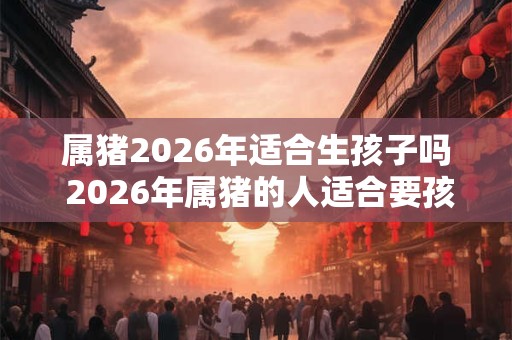 属猪2026年适合生孩子吗 2026年属猪的人适合要孩子吗