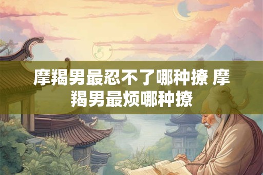 摩羯男最忍不了哪种撩 摩羯男最烦哪种撩 摩羯男最忍不了哪种撩 摩羯男最烦哪种撩