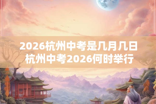 2026杭州中考是几月几日 杭州中考2026何时举行 2026杭州中考是几月几日 杭州中考2026何时举行
