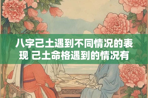 八字己土遇到不同情况的表现 己土命格遇到的情况有哪些表现 八字己土遇到不同情况的表现 己土命格遇到的情况有哪些表现