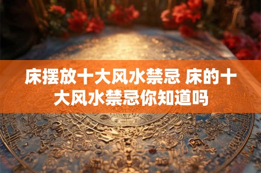 床摆放十大风水禁忌 床的十大风水禁忌你知道吗 床摆放十大风水禁忌 床的十大风水禁忌你知道吗