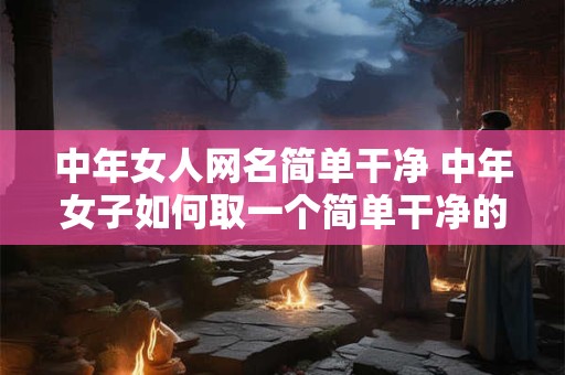 中年女人网名简单干净 中年女子如何取一个简单干净的网名 中年女人网名简单干净 中年女子如何取一个简单干净的网名