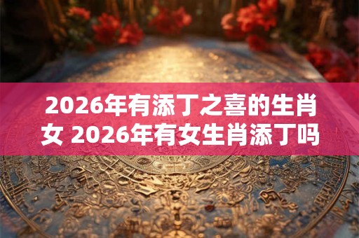 2026年有添丁之喜的生肖女 2026年有女生肖添丁吗 2026年有添丁之喜的生肖女 2026年有女生肖添丁吗