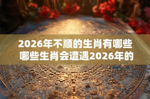 2026年不顺的生肖有哪些 哪些生肖会遭遇2026年的霉运 2026年不顺的生肖有哪些 哪些生肖会遭遇2026年的霉运