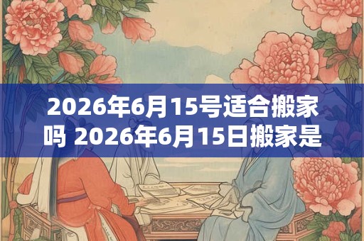 2026年6月15号适合搬家吗 2026年6月15日搬家是否合适