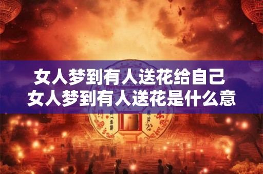 女人梦到有人送花给自己 女人梦到有人送花是什么意思 女人梦到有人送花给自己 女人梦到有人送花是什么意思