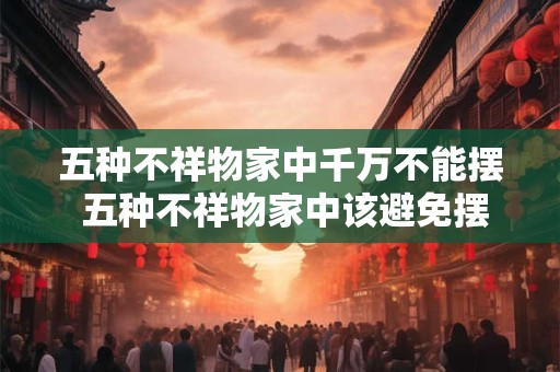 五种不祥物家中千万不能摆 五种不祥物家中该避免摆置的吗