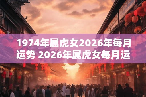 1974年属虎女2026年每月运势 2026年属虎女每月运势如何