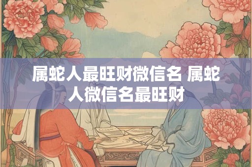 属蛇人最旺财微信名 属蛇人微信名最旺财